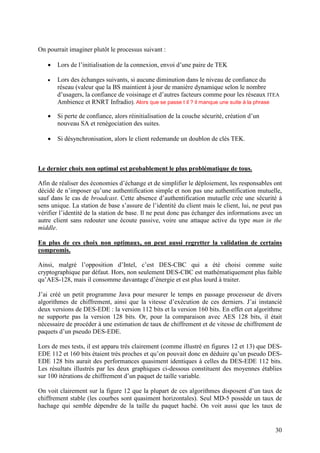 On pourrait imaginer plutôt le processus suivant :

   •   Lors de l’initialisation de la connexion, envoi d’une paire de TEK

   •   Lors des échanges suivants, si aucune diminution dans le niveau de confiance du
       réseau (valeur que la BS maintient à jour de manière dynamique selon le nombre
       d’usagers, la confiance de voisinage et d’autres facteurs comme pour les réseaux ITEA
       Ambience et RNRT Infradio). Alors que se passe t il ? il manque une suite à la phrase

   •   Si perte de confiance, alors réinitialisation de la couche sécurité, création d’un
       nouveau SA et renégociation des suites.

   •   Si désynchronisation, alors le client redemande un doublon de clés TEK.



Le dernier choix non optimal est probablement le plus problématique de tous.

Afin de réaliser des économies d’échange et de simplifier le déploiement, les responsables ont
décidé de n’imposer qu’une authentification simple et non pas une authentification mutuelle,
sauf dans le cas de broadcast. Cette absence d’authentification mutuelle crée une sécurité à
sens unique. La station de base s’assure de l’identité du client mais le client, lui, ne peut pas
vérifier l’identité de la station de base. Il ne peut donc pas échanger des informations avec un
autre client sans redouter une écoute passive, voire une attaque active du type man in the
middle.

En plus de ces choix non optimaux, on peut aussi regretter la validation de certains
compromis.

Ainsi, malgré l’opposition d’Intel, c’est DES-CBC qui a été choisi comme suite
cryptographique par défaut. Hors, non seulement DES-CBC est mathématiquement plus faible
qu’AES-128, mais il consomme davantage d’énergie et est plus lourd à traiter.

J’ai créé un petit programme Java pour mesurer le temps en passage processeur de divers
algorithmes de chiffrement, ainsi que la vitesse d’exécution de ces derniers. J’ai instancié
deux versions de DES-EDE : la version 112 bits et la version 160 bits. En effet cet algorithme
ne supporte pas la version 128 bits. Or, pour la comparaison avec AES 128 bits, il était
nécessaire de procéder à une estimation de taux de chiffrement et de vitesse de chiffrement de
paquets d’un pseudo DES-EDE.

Lors de mes tests, il est apparu très clairement (comme illustré en figures 12 et 13) que DES-
EDE 112 et 160 bits étaient très proches et qu’on pouvait donc en déduire qu’un pseudo DES-
EDE 128 bits aurait des performances quasiment identiques à celles du DES-EDE 112 bits.
Les résultats illustrés par les deux graphiques ci-dessous constituent des moyennes établies
sur 100 itérations de chiffrement d’un paquet de taille variable.

On voit clairement sur la figure 12 que la plupart de ces algorithmes disposent d’un taux de
chiffrement stable (les courbes sont quasiment horizontales). Seul MD-5 possède un taux de
hachage qui semble dépendre de la taille du paquet haché. On voit aussi que les taux de


                                                                                              30
 