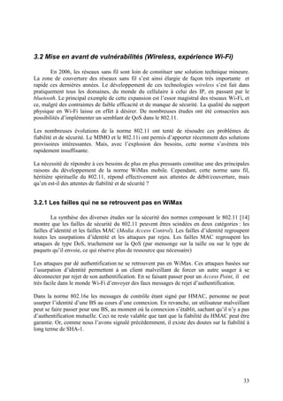 3.2 Mise en avant de vulnérabilités (Wireless, expérience Wi-Fi)

       En 2006, les réseaux sans fil sont loin de constituer une solution technique mineure.
La zone de couverture des réseaux sans fil s’est ainsi élargie de façon très importante et
rapide ces dernières années. Le développement de ces technologies wireless s’est fait dans
pratiquement tous les domaines, du monde du cellulaire à celui des IP, en passant par le
bluetooth. Le principal exemple de cette expansion est l’essor magistral des réseaux Wi-Fi, et
ce, malgré des contraintes de faible efficacité et de manque de sécurité. La qualité du support
physique en Wi-Fi laisse en effet à désirer. De nombreuses études ont été consacrées aux
possibilités d’implémenter un semblant de QoS dans le 802.11.

Les nombreuses évolutions de la norme 802.11 ont tenté de résoudre ces problèmes de
fiabilité et de sécurité. Le MIMO et le 802.11i ont permis d’apporter récemment des solutions
provisoires intéressantes. Mais, avec l’explosion des besoins, cette norme s’avèrera très
rapidement insuffisante.

La nécessité de répondre à ces besoins de plus en plus pressants constitue une des principales
raisons du développement de la norme WiMax mobile. Cependant, cette norme sans fil,
héritière spirituelle du 802.11, répond effectivement aux attentes de débit/couverture, mais
qu’en est-il des attentes de fiabilité et de sécurité ?


3.2.1 Les failles qui ne se retrouvent pas en WiMax

        La synthèse des diverses études sur la sécurité des normes composant le 802.11 [14]
montre que les failles de sécurité du 802.11 peuvent êtres scindées en deux catégories : les
failles d’identité et les failles MAC (Media Access Control). Les failles d’identité regroupent
toutes les usurpations d’identité et les attaques par rejeu. Les failles MAC regroupent les
attaques de type DoS, truchement sur la QoS (par mensonge sur la taille ou sur le type de
paquets qu’il envoie, ce qui réserve plus de ressource que nécessaire)

Les attaques par dé authentification ne se retrouvent pas en WiMax. Ces attaques basées sur
l’usurpation d’identité permettent à un client malveillant de forcer un autre usager à se
déconnecter par rejet de son authentification. En se faisant passer pour un Access Point, il est
très facile dans le monde Wi-Fi d’envoyer des faux messages de rejet d’authentification.

Dans la norme 802.16e les messages de contrôle étant signé par HMAC, personne ne peut
usurper l’identité d’une BS au cours d’une connexion. En revanche, un utilisateur malveillant
peut se faire passer pour une BS, au moment où la connexion s’établit, sachant qu’il n’y a pas
d’authentification mutuelle. Ceci ne reste valable que tant que la fiabilité du HMAC peut être
garantie. Or, comme nous l’avons signalé précédemment, il existe des doutes sur la fiabilité à
long terme de SHA-1.




                                                                                             33
 