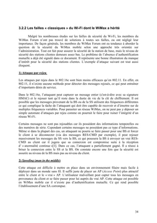 3.2.2 Les failles « classiques » du Wi-Fi dont le WiMax a hérité

        Malgré les nombreuses études sur les failles de sécurité du Wi-Fi, les membres du
WiMax Forum n’ont pas trouvé de solutions à toutes ses failles, ou ont négligé leur
importance. De façon générale, les membres du WiMax Forum ont eu tendance à aborder la
question de la sécurité du WiMax mobile selon une approche très orientée sur
l’administration. Tout est fait pour assurer la sécurité de la station de base, mais le niveau de
sécurité des stations clientes demeure assez bas. Le problème de l’absence d’authentification
mutuelle a déjà été signalé dans ce document. Il représente une bonne illustration du manque
d’intérêt pour la sécurité des stations clientes. L’exemple d’attaque suivant est tout aussi
éloquent.

1) Attaque par rejeu

Les attaques par rejeu dans le 802.16e sont bien moins efficaces qu’en 802.11. En effet, en
802.11, il n’existe aucune méthode pour détecter des messages rejoués, ce qui peut entraîner
d’importants dénis de service.

Dans le 802.16e, l’attaquant peut capturer un message entier (c'est-à-dire avec sa signature
HMAC) et le rejouer tant qu’il reste dans la durée de vie de la clé de chiffrement. Il est
possible que les messages provenant de la BS ou de la SS utilisent des fréquences différentes
ce qui complique la tâche de l’attaquant qui doit être capable de recevoir et d’émettre sur de
multiples fréquences variables. Pour parasiter un réseau WiMax, on ne peut pas y déposer un
simple automate d’attaques par rejeu comme on pourrait le faire pour ruiner l’intégrité d’un
réseau Wi-Fi.

Certains messages ne sont pas rejouables car ils possèdent des informations temporelles ou
des numéros de série. Cependant certains messages ne possèdent pas ce type d’informations.
Même si dans la plupart des cas, un attaquant ne pourra se faire passer pour une BS et forcer
le client à se déconnecter (via des messages RES-CMD par exemple), il peut rejouer
massivement les messages du SS vers la BS, ce qui poussera la BS à envoyer un vrai RES-
CMD au client car il jugera que sa connexion est compromise suite à la réception
d’ « anormalité continue »[1]. Dans ce cas, l’attaquant a partiellement gagné. Il a réussi à
briser la connexion entre le SS et la BS. On constate encore une fois que la sécurité est
assurée au niveau de la BS mais pas au niveau du client.

2) Spoofing (man in the middle)

Cette attaque est difficile à mettre en place dans un environnement filaire mais facile à
déployer dans un monde sans fil. Il suffit juste de placer un AP (Access Point) plus attractif
entre le client et le « vrai » AP. L’utilisateur malveillant peut capter tous les messages en
provenance du client et se faire passer pour lui auprès du vrai AP. Cette attaque est possible
en WiMax mobile car il n’existe pas d’authentification mutuelle. Ce qui rend possible
l’établissement d’une SA corrompue.




                                                                                              34
 