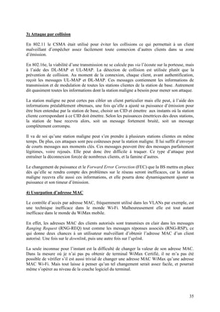 3) Attaque par collision

En 802.11 le CSMA était utilisé pour éviter les collisions ce qui permettait à un client
malveillant d’empêcher assez facilement toute connexion d’autres clients dans sa zone
d’émission.

En 802.16e, la viabilité d’une transmission ne se calcule pas via l’écoute sur la porteuse, mais
à l’aide des DL-MAP et UL-MAP. La détection de collision est utilisée plutôt que la
prévention de collision. Au moment de la connexion, chaque client, avant authentification,
reçoit les messages UL-MAP et DL-MAP. Ces messages contiennent les informations de
transmission et de modulation de toutes les stations clientes de la station de base. Autrement
dit quasiment toutes les informations dont la station maligne a besoin pour mener son attaque.

La station maligne ne peut certes pas cibler un client particulier mais elle peut, à l’aide des
informations préalablement obtenues, une fois qu’elle a ajusté sa puissance d’émission pour
être bien entendue par la station de base, choisir un CID et émettre aux instants où la station
cliente correspondant à ce CID doit émettre. Selon les puissances émettrices des deux stations,
la station de base recevra alors, soit un message fortement bruité, soit un message
complètement corrompu.

Il va de soi qu’une station maligne peut s’en prendre à plusieurs stations clientes en même
temps. De plus, ces attaques sont peu coûteuses pour la station maligne. Il lui suffit d’envoyer
de courts messages aux moments clés. Ces messages peuvent être des messages parfaitement
légitimes, voire rejoués. Elle peut donc être difficile à traquer. Ce type d’attaque peut
entraîner la déconnexion forcée de nombreux clients, et la famine d’autres.

Le changement de puissance et le Forward Error Correction (FEC) que la BS mettra en place
dès qu’elle se rendra compte des problèmes sur le réseau seront inefficaces, car la station
maligne recevra elle aussi ces informations, et elle pourra donc dynamiquement ajuster sa
puissance et son timeur d’émission.

4) Usurpation d’adresse MAC

Le contrôle d’accès par adresse MAC, fréquemment utilisé dans les VLANs par exemple, est
une technique inefficace dans le monde Wi-Fi. Malheureusement elle est tout autant
inefficace dans le monde du WiMax mobile.

En effet, les adresses MAC des clients autorisés sont transmises en clair dans les messages
Ranging Request (RNG-REQ) tout comme les messages réponses associés (RNG-RSP), ce
qui donne deux chances à un utilisateur malveillant d’obtenir l’adresse MAC d’un client
autorisé. Une fois sur le downlink, puis une autre fois sur l’uplink.

La seule inconnue pour l’instant est la difficulté de changer la valeur de son adresse MAC.
Dans la mesure où je n’ai pas pu obtenir de terminal WiMax Certifié, il ne m’a pas été
possible de vérifier s’il est aussi trivial de changer une adresse MAC WiMax qu’une adresse
MAC Wi-Fi. Mais tout laisse à penser qu’un tel changement serait assez facile, et pourrait
même s’opérer au niveau de la couche logiciel du terminal.




                                                                                             35
 