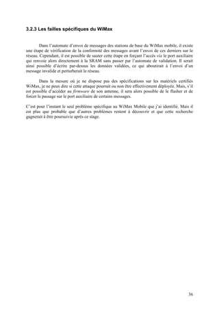 3.2.3 Les failles spécifiques du WiMax


        Dans l’automate d’envoi de messages des stations de base du WiMax mobile, il existe
une étape de vérification de la conformité des messages avant l’envoi de ces derniers sur le
réseau. Cependant, il est possible de sauter cette étape en forçant l’accès via le port auxiliaire
qui renvoie alors directement à la SRAM sans passer par l’automate de validation. Il serait
ainsi possible d’écrire par-dessus les données validées, ce qui aboutirait à l’envoi d’un
message invalide et perturberait le réseau.

        Dans la mesure où je ne dispose pas des spécifications sur les matériels certifiés
WiMax, je ne peux dire si cette attaque pourrait ou non être effectivement déployée. Mais, s’il
est possible d’accéder au firmware de son antenne, il sera alors possible de le flasher et de
forcer le passage sur le port auxiliaire de certains messages.

C’est pour l’instant le seul problème spécifique au WiMax Mobile que j’ai identifié. Mais il
est plus que probable que d’autres problèmes restent à découvrir et que cette recherche
gagnerait à être poursuivie après ce stage.




                                                                                               36
 