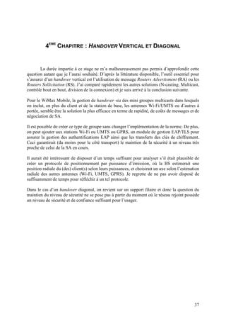 4EME CHAPITRE : HANDOVER VERTICAL ET DIAGONAL


       La durée impartie à ce stage ne m’a malheureusement pas permis d’approfondir cette
question autant que je l’aurai souhaité. D’après la littérature disponible, l’outil essentiel pour
s’assurer d’un handover vertical est l’utilisation de message Routers Advertisment (RA) ou les
Routers Sollicitation (RS). J’ai comparé rapidement les autres solutions (N-casting, Multicast,
contrôle bout en bout, division de la connexion) et je suis arrivé à la conclusion suivante.

Pour le WiMax Mobile, la gestion de handover via des mini groupes multicasts dans lesquels
on inclut, en plus du client et de la station de base, les antennes Wi-Fi/UMTS ou d’autres à
portée, semble être la solution la plus efficace en terme de rapidité, de coûts de messages et de
négociation de SA.

Il est possible de créer ce type de groupe sans changer l’implémentation de la norme. De plus,
on peut ajouter aux stations Wi-Fi ou UMTS ou GPRS, un module de gestion EAP/TLS pour
assurer la gestion des authentifications EAP ainsi que les transferts des clés de chiffrement.
Ceci garantirait (du moins pour le côté transport) le maintien de la sécurité à un niveau très
proche de celui de la SA en cours.

Il aurait été intéressant de disposer d’un temps suffisant pour analyser s’il était plausible de
créer un protocole de positionnement par puissance d’émission, où la BS estimerait une
position radiale du (des) client(s) selon leurs puissances, et choisirait un axe selon l’estimation
radiale des autres antennes (Wi-Fi, UMTS, GPRS). Je regrette de ne pas avoir disposé de
suffisamment de temps pour réfléchir à un tel protocole.

Dans le cas d’un handover diagonal, on revient sur un support filaire et donc la question du
maintien du niveau de sécurité ne se pose pas à partir du moment où le réseau rejoint possède
un niveau de sécurité et de confiance suffisant pour l’usager.




                                                                                                37
 