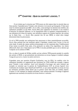 5EME CHAPITRE : QUID DU SUPPORT LOGICIEL ?


        Il est évident que la structure par TPM jouera un rôle majeur dans la sécurité dans un
futur proche. Cependant pour l’instant, cette structure n’est encore qu’émergente. Il faut aussi
noter la solution proposée par IBM : Secure Blue, censé protéger les données des mobiles, des
ordinateurs portables ou des PDA. Secure Blue peut supprimer les données si une tentative
d’intrusion est détectée (détectée via un changement dans la signature comportementale, ie
une altération de la base de registre, une utilisation suspecte de certains logiciels, des actions
sur la black liste, …). Secure Blue pourrait être lié aux DRM, et serait alors intégré
directement dans les processeurs.

Là où le TPM possède une architecture hors processeur et donc potentiellement accessible,
Secure Blue pourrait être une meilleure option. Cependant, comme nous l’avons vu lors de
cette étude, le poids des enjeux politico-économiques est très important dans l’établissement
d’une norme au profit d’une autre, d’un protocole ou même d’un algorithme. Les ténors
(Microsoft, Intel, etc) s’étant lancés sur le TPM, il est plus probable que ce soit ce dernier qui
l’emporte sur la solution d’IBM.

On a vu dans le monde du WiMax mobile, qu’une solution TPM pourrait prendre le contrôle
des actions et PKM, ce qui permettrait une protection au niveau logique et rendrait caduque
l’usage de spywares, trojans ou autres malwares.

Cependant, pour une question d’équité d’utilisation, tous les PDA, les mobiles voire les
ordinateurs portables ne supporteront pas forcément les TPM (AMD par exemple s’oppose
pour l’instant à cette solution). Aussi est-il plausible d’envisager une autre solution, par
exemple ne remonter que la gestion de l’authentification EAP au niveau logiciel avec
l’utilisation de modules types SmartCard EAP/TLS, ce qui serait équitable au niveau de tous
les terminaux possibles (étant donné que la gestion serait faite dans un module séparé).
Comme il a été expliqué au chapitre précédent, cette solution présente l’avantage d’apporter
également une assurance de sécurité au niveau handover verticaux.




                                                                                               39
 