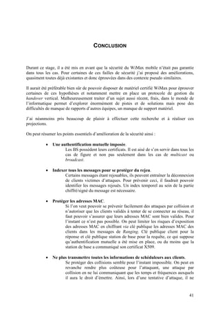 CONCLUSION


Durant ce stage, il a été mis en avant que la sécurité du WiMax mobile n’était pas garantie
dans tous les cas. Pour certaines de ces failles de sécurité j’ai proposé des améliorations,
quasiment toutes déjà existantes et donc éprouvées dans des contexte pseudo similaires.

Il aurait été préférable bien sûr de pouvoir disposer de matériel certifié WiMax pour éprouver
certaines de ces hypothèses et notamment mettre en place un protocole de gestion du
handover vertical. Malheureusement traiter d’un sujet aussi récent, frais, dans le monde de
l’informatique permet d’explorer énormément de pistes et de solutions mais pose des
difficultés de manque de rapports d’autres équipes, un manque de support matériel.

J’ai néanmoins pris beaucoup de plaisir à effectuer cette recherche et à réaliser ces
projections.

On peut résumer les points essentiels d’amélioration de la sécurité ainsi :

           •   Une authentification mutuelle imposée.
                     Les BS possèdent leurs certificats. Il est aisé de s’en servir dans tous les
                     cas de figure et non pas seulement dans les cas de multicast ou
                     broadcast.

           •   Indexer tous les messages pour se protéger du rejeu.
                     Certains messages étant rejouables, ils peuvent entraîner la déconnexion
                     de clients victimes d’attaques. Pour prévenir ceci, il faudrait pouvoir
                     identifier les messages rejoués. Un index temporel au sein de la partie
                     chiffré/signé du message est nécessaire.

           •   Protéger les adresses MAC.
                     Si l’on veut pouvoir se prévenir facilement des attaques par collision et
                     n’autoriser que les clients validés à tenter de se connecter au réseau, il
                     faut pouvoir s’assurer que leurs adresses MAC sont bien valides. Pour
                     l’instant ce n’est pas possible. On peut limiter les risques d’exposition
                     des adresses MAC en chiffrant via clé publique les adresses MAC des
                     clients dans les messages de Ranging. Clé publique client pour la
                     réponse et clé publique station de base pour la requête, ce qui suppose
                     qu’authentification mutuelle a été mise en place, ou du moins que la
                     station de base a communiqué son certificat X509.

           •   Ne plus transmettre toutes les informations de schéduleurs aux clients.
                     Se protéger des collisions semble pour l’instant impossible. On peut en
                     revanche rendre plus coûteuse pour l’attaquant, une attaque par
                     collision en ne lui communiquant que les temps et fréquences auxquels
                     il aura le droit d’émettre. Ainsi, lors d’une tentative d’attaque, il ne


                                                                                              41
 