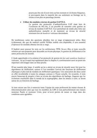 pourra pas être sûr d’avoir émis au bon moment et à la bonne fréquence,
                      et provoquera dans la majorité des cas seulement un bruitage sur le
                      réseau et non plus un parasitage énorme.

           •   Utiliser des modules externes de gestion EAP/TLS.
                      La gestion des protocoles d’authentification EAP étant hors de
                      l’extension du 802.16e, il est possible de remonter cette gestion au
                      niveau de modules EAP/TLS. Ceci permettrait de rendre plus forte une
                      authentification mutuelle et de maintenir un niveau de sécurité
                      minimum lors de handover verticaux descendants.


De nombreuses suites des questions abordées lors ce stage m’apparaissent utiles. Bien
évidemment, dès que du matériel certifié WiMax mobile sera disponible, il sera essentiel
d’éprouver les résultats obtenus lors de ce stage.

Il faudrait aussi pousser les tests sur les architectures TPM, Secure Blue et toute nouvelle
solution qui sera proposée pour descendre au niveau physique, la gestion de chiffrement et les
autres protocoles de sécurité.

L’étude approfondie et la création d’un protocole de gestion de fast and seamlesse handover
verticaux, tel qu’évoqué trop rapidement dans le chapitre 4, constitueraient aussi un point très
important à développer dans un futur proche.

D’une manière plus large, il semble qu’on a atteint un niveau de sécurité assez fort pour les
algorithmes de chiffrement, surtout si l’on considère l’arrivée des fonctions de chiffrement
chaotiques et plus tard de modules de chiffrement quantiques. Une association des deux serait
en effet invulnérable à toutes les attaques connues à l’heure actuelle. En revanche, il reste
encore beaucoup de progrès à faire au niveau des algorithmes de hachage. Gageons que les
évolutions essentielles dans le monde de la cryptographie, dans les années à venir, se feront
autour de ces fonctions de hachage.


Je tiens encore une fois à remercier toute l’équipe du corps professoral du master réseaux &
télécommunication ainsi que tous les membres du LIP6 et tout particulièrement mes tuteurs
monsieur Pujole et monsieur Urien, pour m’avoir permis de mener ce stage dans des
conditions aussi agréables.




                                                                                             42
 