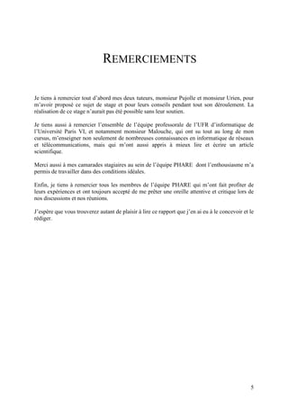 REMERCIEMENTS

Je tiens à remercier tout d’abord mes deux tuteurs, monsieur Pujolle et monsieur Urien, pour
m’avoir proposé ce sujet de stage et pour leurs conseils pendant tout son déroulement. La
réalisation de ce stage n’aurait pas été possible sans leur soutien.

Je tiens aussi à remercier l’ensemble de l’équipe professorale de l’UFR d’informatique de
l’Université Paris VI, et notamment monsieur Malouche, qui ont su tout au long de mon
cursus, m’enseigner non seulement de nombreuses connaissances en informatique de réseaux
et télécommunications, mais qui m’ont aussi appris à mieux lire et écrire un article
scientifique.

Merci aussi à mes camarades stagiaires au sein de l’équipe PHARE dont l’enthousiasme m’a
permis de travailler dans des conditions idéales.

Enfin, je tiens à remercier tous les membres de l’équipe PHARE qui m’ont fait profiter de
leurs expériences et ont toujours accepté de me prêter une oreille attentive et critique lors de
nos discussions et nos réunions.

J’espère que vous trouverez autant de plaisir à lire ce rapport que j’en ai eu à le concevoir et le
rédiger.




                                                                                                 5
 