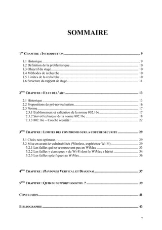 SOMMAIRE

1ER CHAPITRE : INTRODUCTION.......................................................................................... 9

   1.1 Historique ................................................................................................................... 9
   1.2 Définition de la problématique ................................................................................. 10
   1.3 Objectif du stage....................................................................................................... 10
   1.4 Méthodes de recherche ............................................................................................. 10
   1.5 Limites de la recherche ............................................................................................ 10
   1.6 Structure du rapport de stage .................................................................................... 11


2EME CHAPITRE : ETAT DE L’ART ...................................................................................... 13

   2.1 Historique ................................................................................................................. 13
   2.2 Propositions de pré-normalisation ............................................................................ 16
   2.3 Norme ....................................................................................................................... 17
     2.3.1 Etablissement et validation de la norme 802.16e .............................................. 17
     2.3.2 Survol technique de la norme 802.16e .............................................................. 18
     2.3.3 802.16e – Couche sécurité : .............................................................................. 22


3EME CHAPITRE : LIMITES DES COMPROMIS SUR LA COUCHE SECURITE ........................ 29

   3.1 Choix non optimaux : ............................................................................................... 29
   3.2 Mise en avant de vulnérabilités (Wireless, expérience Wi-Fi) ................................ 29
     3.2.1 Les failles qui ne se retrouvent pas en WiMax ................................................. 33
     3.2.2 Les failles « classiques » du Wi-Fi dont le WiMax a hérité ............................. 34
     3.2.3 Les failles spécifiques au WiMax...................................................................... 36



4EME CHAPITRE : HANDOVER VERTICAL ET DIAGONAL ................................................... 37


5EME CHAPITRE : QUID DU SUPPORT LOGICIEL ? ............................................................. 39


CONCLUSION...................................................................................................................... 41


BIBLIOGRAPHIE ................................................................................................................. 43


                                                                                                                                     7
 