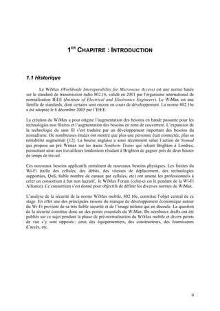 1ER CHAPITRE : INTRODUCTION



1.1 Historique

        Le WiMax (Worldwide Interoperability for Microwave Access) est une norme basée
sur le standard de transmission radio 802.16, validé en 2001 par l'organisme international de
normalisation IEEE (Institute of Electrical and Electronics Engineers). Le WiMax est une
famille de standards, dont certains sont encore en cours de développement. La norme 802.16e
a été adoptée le 8 décembre 2005 par l’IEEE.

La création du WiMax a pour origine l’augmentation des besoins en bande passante pour les
technologies non filaires et l’augmentation des besoins en zone de couverture. L’expansion de
la technologie du sans fil s’est traduite par un développement important des besoins du
nomadisme. De nombreuses études ont montré que plus une personne était connectée, plus sa
rentabilité augmentait [12]. La bourse anglaise a ainsi récemment salué l’action de Nomad
qui propose un pré Wimax sur les trains Southern Trains qui relient Brighton à Londres,
permettant ainsi aux travailleurs londoniens résidant à Brighton de gagner près de deux heures
de temps de travail.

Ces nouveaux besoins applicatifs entraînent de nouveaux besoins physiques. Les limites du
Wi-Fi (taille des cellules, des débits, des vitesses de déplacement, des technologies
supportées, QoS, faible nombre de canaux par cellules, etc) ont amené les professionnels à
créer un consortium à but non lucratif, le WiMax Forum (celui-ci est le pendant de la Wi-Fi
Alliance). Ce consortium s’est donné pour objectifs de définir les diverses normes du WiMax.

L’analyse de la sécurité de la norme WiMax mobile, 802.16e, constitue l’objet central de ce
stage. En effet une des principales raisons du manque de développement économique autour
du Wi-Fi provient de sa très faible sécurité et de l’image néfaste qui en découle. La question
de la sécurité constitue donc un des points essentiels du WiMax. De nombreux drafts ont été
publiés sur ce sujet pendant la phase de pré-normalisation du WiMax mobile et divers points
de vue s’y sont opposés : ceux des équipementiers, des constructeurs, des fournisseurs
d’accès, etc.




                                                                                            9
 