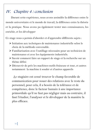 15
IV. Chapitre 4 : conclusion
Durant cette expérience, nous avons assimilée la différence entre le
monde universitaire et le monde de travail, la différence entre la théorie
et la pratique. Nous avons pu également tester mes connaissances, les
enrichir, et les développer
Ce stage nous a permis d’aborder et d’apprendre différents sujets :
 Initiation aux techniques de maintenance industrielle selon le
choix de la méthode convenable.
 Familiarisation avec l’outillage nécessaire pour un technicien de
maintenance et avec les équipements industriels.
 Savoir comment faire un rapport de stage et la recherche sur un
thème défini
 Découvrir de prés les machines-outils fraiseuse et tour, et autres
notamment la machine à souder et d’autres appareils
Le stagiaire est censé trouver le champ favorable de
communication pour nouer des relations avec le reste du
personnel, pour cela, il a besoin de la tolérance et de
compétence, donc le facteur humain à une importance
primordiale qu’il ne faut pas négliger mais au contraire, il
faut l’étudier, l’analyser et le développer de la manière la
plus efficace.
 