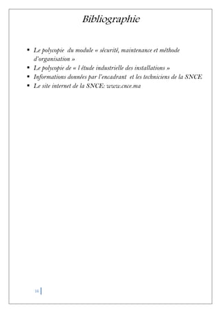16
Bibliographie
 Le polycopie du module « sécurité, maintenance et méthode
d’organisation »
 Le polycopie de « l étude industrielle des installations »
 Informations données par l’encadrant et les techniciens de la SNCE
 Le site internet de la SNCE: www.cnce.ma
 
