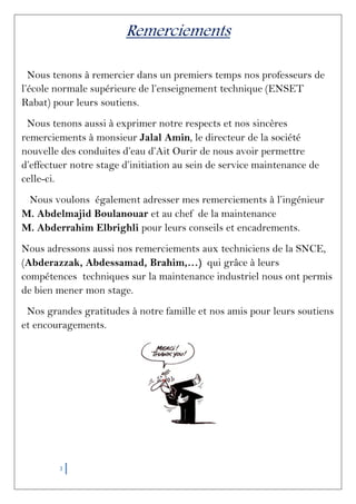 3
Remerciements
Nous tenons à remercier dans un premiers temps nos professeurs de
l’école normale supérieure de l’enseignement technique (ENSET
Rabat) pour leurs soutiens.
Nous tenons aussi à exprimer notre respects et nos sincères
remerciements à monsieur Jalal Amin, le directeur de la société
nouvelle des conduites d’eau d’Ait Ourir de nous avoir permettre
d’effectuer notre stage d’initiation au sein de service maintenance de
celle-ci.
Nous voulons également adresser mes remerciements à l’ingénieur
M. Abdelmajid Boulanouar et au chef de la maintenance
M. Abderrahim Elbrighli pour leurs conseils et encadrements.
Nous adressons aussi nos remerciements aux techniciens de la SNCE,
(Abderazzak, Abdessamad, Brahim,…) qui grâce à leurs
compétences techniques sur la maintenance industriel nous ont permis
de bien mener mon stage.
Nos grandes gratitudes à notre famille et nos amis pour leurs soutiens
et encouragements.
 