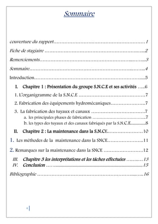 4
Sommaire
couverture du rapport…………………….……………………………1
Fiche de stagiaire ………………………………………………….…...2
Remerciements…………………………………………………..……...3
Sommaire………………………………………………………..……...4
Introduction………………………………………………………….....5
I. Chapitre 1 : Présentation du groupe S.N.C.E et ses activités …..6
1. L’organigramme de la S.N.C.E ……………………………………7
2. Fabrication des équipements hydromécaniques………………….7
3. La fabrication des tuyaux et canaux …………………………….7
a. les principales phases de fabrication ………………………………..7
b. les types des tuyaux et des canaux fabriqués par la S.N.C.E.............8
II. Chapitre 2 : La maintenance dans la S.N.CE..…………………10
1. Les méthodes de la maintenance dans la SNCE…………………..11
2. Remarques sur la maintenance dans la SNCE …………………….12
III. Chapitre 3 les interprétations et les tâches effectuées ……..…13
IV. Conclusion ……............................................................................15
Bibliographie ……………………………………………………...…..16
 