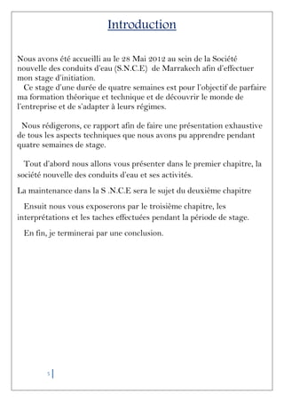 5
Introduction
Nous avons été accueilli au le 28 Mai 2012 au sein de la Société
nouvelle des conduits d’eau (S.N.C.E) de Marrakech afin d’effectuer
mon stage d’initiation.
Ce stage d’une durée de quatre semaines est pour l’objectif de parfaire
ma formation théorique et technique et de découvrir le monde de
l’entreprise et de s’adapter à leurs régimes.
Nous rédigerons, ce rapport afin de faire une présentation exhaustive
de tous les aspects techniques que nous avons pu apprendre pendant
quatre semaines de stage.
Tout d’abord nous allons vous présenter dans le premier chapitre, la
société nouvelle des conduits d’eau et ses activités.
La maintenance dans la S .N.C.E sera le sujet du deuxième chapitre
Ensuit nous vous exposerons par le troisième chapitre, les
interprétations et les taches effectuées pendant la période de stage.
En fin, je terminerai par une conclusion.
 