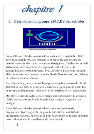 6
I. Présentation du groupe S.N.C.E et ses activités
Logo de la société nouvelle des conduits d'eau
La société nouvelle des conduits d’eau a été crée en septembre 1961
avec un capital de 500.000 dirhams pour répondre aux besoins du
marché marocain des tuyaux et canaux d’irrigation, d’adduction et de la
distribution de l’eau potable. Le capital de la S.N.C.E atteint
aujourd’hui 156.800.000 dirhams, avec un chiffre d’affaire de milliard
dirhams et 5000 salariés contre un chiffre d’affaire de 3000.000 dirhams
et 400 salariés à sa création.
Par ailleurs, le groupe a réalisé l’équipement hydro-agricole de plus de
480.000 ha soit 70% de programme national et posé plus de 2.000 Km
de tuyaux en béton pour l’adduction et la distribution de l’eau potable.
Dés 1984 et dans le cadre de sa stratégie d’investissement le groupe à
réalisé des travaux en Arabie Saoudite, en Lybie, en Algérie et au
Sénégal.
La société nouvelle des conduits d’eau a réalisée à elle seule,
l’équipement hydro-agricole de plus de 480.000 ha, soit 70% du
programme national, et elle a posé plus de 2000 km de tuyaux en béton
pour l’adduction et la distribution de l’eau potable.
 