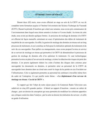 INTRODUCTION GÉNÉRALE
Durant deux (02) mois, nous avons effectué un stage au sein de la CRTV en vue de
compléter notre formation acquise à l’Institut Universitaire des Science Technique de Yaoundé
(IUTY). Durant la période d’insertion qui a duré une semaine, nous avons pris connaissance de
l’environnement dans lequel nous étions amenés à évoluer et l’avons étudié. Au terme de cette
étude, nous avons pu déceler quelques limites ; le processus de stockage de données à la CRTV
est effectué de façon manuelle, entrainant un souci d’optimisation des délais de traitement de
traçabilité de ces sauvegardes. En effet, la gestion du stockage des données en réseau suit un long
processus de traitement, et ceci constitue un frein pour la réalisation optimale du traitement et du
suivi de ces sauvegardes. Pour pallier ces manquements, nous avons proposé la mise en service
de ce serveur de stockage en réseau qui permettra à la CRTV de dématérialiser le processus de
gestion de stockage de données afin d’en optimiser le traitement. Ce saut technologique
permettra la mise en place d’un serveur de stockage, et donc la réduction des risques de perte des
données. L’on pourra également réduire les coûts d’achats des disques durs externes pour
sauvegarder les documents ou données, et permettre ainsi au personnel de la CRTV de
sauvegarder leurs données dans un cloud sans courir le risque de les perdre en cas d’incident sur
l’infrastructure. Cela va également permettre au personnel de continuer à travailler même hors
du cadre de l’entreprise. Ce qui justifie notre thème : « Le déploiement d’un serveur de
stockage en réseau : Cas de la CRTV ».
Ce rapport qui fait l’objet de notre séjour passé à la Cameroon Radio Television sera
subdivisé en cinq (05) grandes parties : d’abord un rapport d’insertion ; ensuite un cahier de
charges ; puis un dossier de conception qui nous permettra de modéliser les solutions apportées
aux critiques soulevées dans l’analyse ; par la suite un dossier de réalisation du serveur ; et enfin
un guide d’utilisation.
 