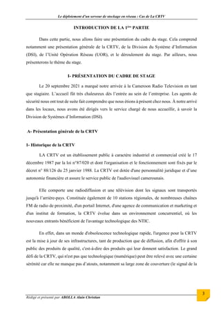 Le déploiement d’un serveur de stockage en réseau : Cas de La CRTV
Rédigé et présenté par ABOLLA Alain Christian
3
INTRODUCTION DE LA 1ère PARTIE
Dans cette partie, nous allons faire une présentation du cadre du stage. Cela comprend
notamment une présentation générale de la CRTV, de la Division du Système d’Information
(DSI), de l’Unité Opération Réseau (UOR), et le déroulement du stage. Par ailleurs, nous
présenterons le thème du stage.
I- PRÉSENTATION DU CADRE DE STAGE
Le 20 septembre 2021 a marqué notre arrivée à la Cameroon Radio Television en tant
que stagiaire. L’accueil fût très chaleureux dès l’entrée au sein de l’entreprise. Les agents de
sécurité nous ont tout de suite fait comprendre que nous étions à présent chez nous. À notre arrivé
dans les locaux, nous avons été dirigés vers le service chargé de nous accueillir, à savoir la
Division de Systèmes d’Information (DSI).
A- Présentation générale de la CRTV
1- Historique de la CRTV
LA CRTV est un établissement public à caractère industriel et commercial créé le 17
décembre 1987 par la loi n°87/020 et dont l'organisation et le fonctionnement sont fixés par le
décret n° 88/126 du 25 janvier 1988. La CRTV est dotée d'une personnalité juridique et d’une
autonomie financière et assure le service public de l'audiovisuel camerounais.
Elle comporte une radiodiffusion et une télévision dont les signaux sont transportés
jusqu'à l’arrière-pays. Constituée également de 10 stations régionales, de nombreuses chaînes
FM de radio de proximité, d'un portail Internet, d'une agence de communication et marketing et
d'un institut de formation, la CRTV évolue dans un environnement concurrentiel, où les
nouveaux entrants bénéficient de l'avantage technologique des NTIC.
En effet, dans un monde d'obsolescence technologique rapide, l'urgence pour la CRTV
est la mise à jour de ses infrastructures, tant de production que de diffusion, afin d'offrir à son
public des produits de qualité, c'est-à-dire des produits qui leur donnent satisfaction. Le grand
défi de la CRTV, qui n'est pas que technologique (numérique) peut être relevé avec une certaine
sérénité car elle ne manque pas d’atouts, notamment sa large zone de couverture (le signal de la
 