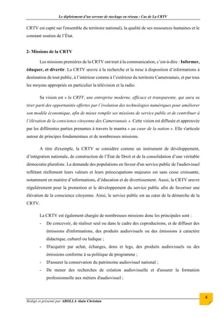 Le déploiement d’un serveur de stockage en réseau : Cas de La CRTV
Rédigé et présenté par ABOLLA Alain Christian
4
CRTV est capté sur l'ensemble du territoire national), la qualité de ses ressources humaines et le
constant soutien de l’État.
2- Missions de la CRTV
Les missions premières de la CRTV ont trait à la communication, c’est-à-dire : Informer,
éduquer, et divertir. La CRTV œuvre à la recherche et la mise à disposition d’informations à
destination de tout public, à l’intérieur comme à l’extérieur du territoire Camerounais, et par tous
les moyens appropriés en particulier la télévision et la radio.
Sa vision est « la CRTV, une entreprise moderne, efficace et transparente, qui aura su
tirer parti des opportunités offertes par l’évolution des technologies numériques pour améliorer
son modèle économique, afin de mieux remplir ses missions de service public et de contribuer à
l’élévation de la conscience citoyenne des Camerounais ». Cette vision est diffusée et approuvée
par les différentes parties prenantes à travers le mantra « au cœur de la nation ». Elle s'articule
autour de principes fondamentaux et de nombreuses missions.
A titre d'exemple, la CRTV se considère comme un instrument de développement,
d’intégration nationale, de construction de l’État de Droit et de la consolidation d’une véritable
démocratie pluraliste. La demande des populations en faveur d'un service public de l'audiovisuel
reflétant réellement leurs valeurs et leurs préoccupations majeures est sans cesse croissante,
notamment en matière d’informations, d’éducation et de divertissement. Aussi, la CRTV œuvre
régulièrement pour la promotion et le développement du service public afin de favoriser une
élévation de la conscience citoyenne. Ainsi, le service public est au cœur de la démarche de la
CRTV.
La CRTV est également chargée de nombreuses missions donc les principales sont :
- De concevoir, de réaliser seul ou dans le cadre des coproductions, et de diffuser des
émissions d'informations, des produits audiovisuels ou des émissions à caractère
didactique, culturel ou ludique ;
- D'acquérir par achat, échanges, dons et legs, des produits audiovisuels ou des
émissions conforme à sa politique de programme ;
- D'assurer la conservation du patrimoine audiovisuel national ;
- De mener des recherches de création audiovisuelle et d'assurer la formation
professionnelle aux métiers d'audiovisuel ;
 