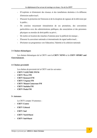 Le déploiement d’un serveur de stockage en réseau : Cas de La CRTV
Rédigé et présenté par ABOLLA Alain Christian
5
- D’exploiter et d'entretenir des réseaux et des installations destinées à la diffusion
d'émission audiovisuel ;
- D'assurer la protection de l'émission et de la réception de signaux de la télévision par
le public ;
- De conclure moyennant rémunération de ses prestations, des conventions
particulières avec des administrations publiques, des associations et des personnes
physiques ou morales de droit public ou privé ;
- De mettre en location des tranches d’antenne pour la publicité de marque ;
- D'assurer la couverture nationale et internationale du signal audiovisuel ;
- D'orienter ses programmes vers l'éducation, l'identité et la cohésion nationale
3- Chaines thématiques
Les chaines thématiques de la CRTV sont la CRTV NEWS et la CRTV SPORT and
Entertainment.
4- Chaines proximité
Les chaînes de proximité de la CRTV sont les suivantes :
- CRTV YAOUNDE FM 94
- CRTV Wave FM
- CRTV Kousseri FM
- CRTV YAgoua FM
- CRTV Mount Cameroun FM
- CRTV Suelaba FM
- CRTV Poala FM
5- Antennes
La CRTV compte 10 antennes :
- CRTV Centre
- CRTV Littoral
- CRTV Sud
- CRTV Nord-Ouest
- CRTV Sud-Ouest
 