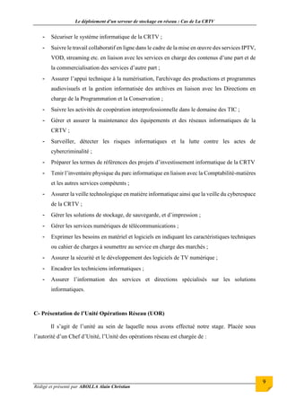 Le déploiement d’un serveur de stockage en réseau : Cas de La CRTV
Rédigé et présenté par ABOLLA Alain Christian
9
- Sécuriser le système informatique de la CRTV ;
- Suivre le travail collaboratif en ligne dans le cadre de la mise en œuvre des services IPTV,
VOD, streaming etc. en liaison avec les services en charge des contenus d’une part et de
la commercialisation des services d’autre part ;
- Assurer l’appui technique à la numérisation, l'archivage des productions et programmes
audiovisuels et la gestion informatisée des archives en liaison avec les Directions en
charge de la Programmation et la Conservation ;
- Suivre les activités de coopération interprofessionnelle dans le domaine des TIC ;
- Gérer et assurer la maintenance des équipements et des réseaux informatiques de la
CRTV ;
- Surveiller, détecter les risques informatiques et la lutte contre les actes de
cybercriminalité ;
- Préparer les termes de références des projets d’investissement informatique de la CRTV
- Tenir l’inventaire physique du parc informatique en liaison avec la Comptabilité-matières
et les autres services compétents ;
- Assurer la veille technologique en matière informatique ainsi que la veille du cyberespace
de la CRTV ;
- Gérer les solutions de stockage, de sauvegarde, et d’impression ;
- Gérer les services numériques de télécommunications ;
- Exprimer les besoins en matériel et logiciels en indiquant les caractéristiques techniques
ou cahier de charges à soumettre au service en charge des marchés ;
- Assurer la sécurité et le développement des logiciels de TV numérique ;
- Encadrer les techniciens informatiques ;
- Assurer l’information des services et directions spécialisés sur les solutions
informatiques.
C- Présentation de l’Unité Opérations Réseau (UOR)
Il s’agit de l’unité au sein de laquelle nous avons effectué notre stage. Placée sous
l’autorité d’un Chef d’Unité, l’Unité des opérations réseau est chargée de :
 
