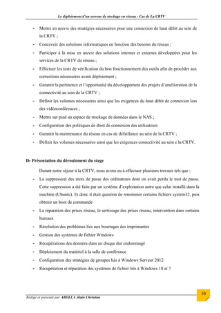 Le déploiement d’un serveur de stockage en réseau : Cas de La CRTV
Rédigé et présenté par ABOLLA Alain Christian
10
- Mettre en œuvre des stratégies nécessaires pour une connexion de haut débit au sein de
la CRTV ;
- Concevoir des solutions informatiques en fonction des besoins du réseau ;
- Participer à la mise en œuvre des solutions internes et externes développées pour les
services de la CRTV du réseau ;
- Effectuer les tests de vérification du bon fonctionnement des outils afin de procéder aux
corrections nécessaires avant déploiement ;
- Garantir la pertinence et l’opportunité du développement des projets d’amélioration de la
connectivité au sein de la CRTV ;
- Définir les volumes nécessaires ainsi que les exigences du haut débit de connexion lors
des vidéoconférences ;
- Mettre sur pied un espace de stockage de données dans le NAS ;
- Configuration des politiques de droit de connexion des utilisateurs
- Garantir la maintenance du réseau en cas de défaillance au sein de la CRTV ;
- Définir les volumes nécessaires ainsi que les exigences connectivité au sein e la CRTV.
D- Présentation du déroulement du stage
Durant notre séjour à la CRTV, nous avons eu à effectuer plusieurs travaux tels que :
- La suppression des mots de passe des ordinateurs dont on avait perdu le mot de passe.
Cette suppression a été faite par un système d’exploitation autre que celui installé dans la
machine (Ubuntu). Et donc il était question de renommer certains fichiers system32, puis
obtenir un boot de commande
- La réparation des prises réseau, le sertissage des prises réseau, intervention dans certains
bureaux
- Résolution des problèmes liés aux bourrages des imprimantes
- Gestion des systèmes de fichier Windows
- Récupérations des données dans un disque dur endommagé
- Déploiement du matériel à la salle de conférence
- Configuration des stratégies de groupes liés à Windows Serveur 2012
- Récupération et réparation des systèmes de fichier liés à Windows 10 et 7
 