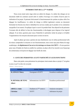 Le déploiement d’un serveur de stockage en réseau : Cas de La CRTV
Rédigé et présenté par ABOLLA Alain Christian
14
INTRODUCTION DE LA 2ème PARTIE
Nous avons mené notre stage selon un cahier de charges. Le cahier des charges est un
document établi de commun accord entre le maître d’ouvrage et le maître d’œuvre pour la
réalisation d’un projet. Il présente brièvement le fonctionnement du système en place afin d’en
dégager les insuffisances. Le cahier de charge se définit également comme un document
formulant les besoins du client et détaillant les services rendus par le produit et les contraintes
auxquelles il est soumis. Il explique à quoi va servir le produit final. Son objectif est de présenter
l’existant afin de définir la liste des fonctionnalités à développer pour disposer d’un logiciel
adéquat. Il est donc question pour nous d’identifier le périmètre initial du projet et d’établir
l’organisation et les moyens nécessaire pour sa mise en œuvre.
Après la phase qui nous a permis de nous familiariser avec le milieu professionnel afin
de mieux comprendre la structure et son fonctionnement, nous avons reçu pour thème de stage
académique « le déploiement d’un server de stockage en réseau à la CRTV ». Il sera question
pour nous d’étudier de fond en comble les systèmes en place afin d’en ressortir avec beaucoup
de connaissance et de pouvoir dégager une feuille de route.
I- LISTE DES PERSONNES AYANT PARTICIPÉ ET LEUR FONCTIONS
Dans cette partie, nous présentons les principaux intervenants dans ce projet. C’est grâce
à ceux-ci qu’il va être mis sur pied.
Tableau 1: Acteurs du projet
NOMS FONCTIONS RÔLES
M. ZINGUI Thiery Enseignant à IUSTY Encadreur académique
M. BITSOKA BI TENG
Albert
Informaticien à la CRTV Encadreur professionnel
ABOLLA Alain
Christian
Etudiant en 2ème
année à
IUSTY
Analyste-concepteur,
réalisateur du projet
 