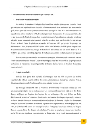 Le déploiement d’un serveur de stockage en réseau : Cas de La CRTV
Rédigé et présenté par ABOLLA Alain Christian
20
1- Présentation de la solution de stockage avec le NAS
- Définition et fonctionnement
Un serveur de stockage NAS peut être installé de manière physique ou virtuelle. En ce
qui concerne son implémentation virtuelle, il faudrait se munir d’un ordinateur très puissant afin
qu’il puisse gérer à la fois le système de la machine physique et celui de la machine virtuelle sur
laquelle nous allons installer le NAS, le tout en procurant d’une qualité de service acceptable. En
ce qui concerne le NAS physique, l’on pourrait se munir d’un ordinateur ordinaire ayant une
mémoire assez importante pour pouvoir gérer les services ainsi que le trafic. Le partage de
fichiers se fait à l’aide de plusieurs protocoles à l’instar du NFS qui permet de partager les
données sous Linux, le protocole SMB qui est utilisé sous Windows, le FTP qui est un protocole
de communication destiné au partage de fichiers ou de données sur un réseau TCP/IP, et le
WebDav qui est basé sur le http et permet de partager des données ou fichier dans le navigateur.
Pour avoir accès aux données ou ressources partagées, il faudrait que le client et le serveur
soient dans un même sous-réseau. L’administrateur peut créer des utilisateurs et les groupes selon
les besoins de l’entreprise en configurant les différents droits d’accès en fonction du système
organisationnel.
- Aspect sécuritaire
Lorsque l’on parle d’un système informatique, l’on ne peut se passer du facteur
sécuritaire. En effet, la sécurité est l’un des points déterminants du choix d’une solution. Pour ce
fait, en ce qui concerne le NAS nous allons nous attarder comme suit :
Le stockage sur le NAS offre la possibilité de restreindre l’accès aux données qui sont
généralement protégées par un mot de passe. Les comptes utilisateur sont créés avec des droits
d’accès différents en fonction des besoins de ces utilisateurs. On peut définir les droits
d’écritures, de lectures, d’exécution. Les données stockées sur les disques et partagées à travers
le réseau sont chiffrées pour prévenir des éventuelles fuites de données. De plus, les données ne
sont pas sécurisées seulement de manière logicielle mais également de manière physique. En
effet, le système NAS assure une autoréplication de l’intégrité d’un disque sur tous les disques
durs du serveur. Si un des disques est défaillant, l’on peut le remplacer à chaud sans toutefois
arrêter le serveur. Après ce remplacement, le disque dur vierge reçoit automatiquement le
 