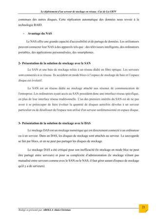 Le déploiement d’un serveur de stockage en réseau : Cas de La CRTV
Rédigé et présenté par ABOLLA Alain Christian
21
contenues des autres disques. Cette réplication automatique des données nous revoie à la
technologie RAID.
- Avantage du NAS
Le NAS offre une grande capacité d'accessibilité et de partage de données. Les utilisateurs
peuvent connecter leur NAS à des appareils tels que : des téléviseurs intelligents, des ordinateurs
portables, des applications personnalisées, des smartphones.
2- Présentation de la solution de stockage avec le SAN
Le SAN et une baie de stockage reliée à un réseau dédié en fibre optique. Les serveurs
sont connectés à ce réseau. Ils accèdent en mode blocs à l’espace de stockage de baie et l’espace
disque est évolutif.
Le SAN est un réseau dédié au stockage attaché aux réseaux de communication de
l'entreprise. Les ordinateurs ayant accès au SAN possèdent donc une interface réseau spécifique,
en plus de leur interface réseau traditionnelle. L'un des premiers intérêts du SAN est de ne pas
avoir à se préoccuper de faire évoluer la quantité de disques autrefois dévolus à un serveur
particulier ou de désallouer de l'espace non utilisé d'un serveur surdimensionné en espace disque.
3- Présentation de la solution de stockage avec le DAS
Le stockage DAS est un stockage numérique qui est directement connecté à un ordinateur
ou à un serveur. Dans un DAS, les disques de stockage sont attachés au serveur. La sauvegarde
se fait par blocs, et on ne peut pas partager les disques de stockage.
Le stockage DAS a été critiqué pour son inefficacité (le stockage en mode bloc ne peut
être partagé entre serveurs) et pour sa complexité d’administration (le stockage n'étant pas
mutualisé entre serveurs comme avec le SAN ou le NAS, il faut gérer autant d'espace de stockage
qu'il y a de serveurs).
 