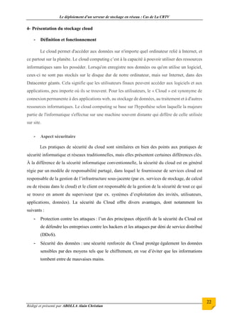 Le déploiement d’un serveur de stockage en réseau : Cas de La CRTV
Rédigé et présenté par ABOLLA Alain Christian
22
4- Présentation du stockage cloud
- Définition et fonctionnement
Le cloud permet d'accéder aux données sur n'importe quel ordinateur relié à Internet, et
ce partout sur la planète. Le cloud computing c’est à la capacité à pouvoir utiliser des ressources
informatiques sans les posséder. Lorsqu'on enregistre nos données ou qu'on utilise un logiciel,
ceux-ci ne sont pas stockés sur le disque dur de notre ordinateur, mais sur Internet, dans des
Datacenter géants. Cela signifie que les utilisateurs finaux peuvent accéder aux logiciels et aux
applications, peu importe où ils se trouvent. Pour les utilisateurs, le « Cloud » est synonyme de
connexion permanente à des applications web, au stockage de données, au traitement et à d'autres
ressources informatiques. Le cloud computing se base sur l'hypothèse selon laquelle la majeure
partie de l'informatique s'effectue sur une machine souvent distante qui diffère de celle utilisée
sur site.
- Aspect sécuritaire
Les pratiques de sécurité du cloud sont similaires en bien des points aux pratiques de
sécurité informatique et réseaux traditionnelles, mais elles présentent certaines différences clés.
À la différence de la sécurité informatique conventionnelle, la sécurité du cloud est en général
régie par un modèle de responsabilité partagé, dans lequel le fournisseur de services cloud est
responsable de la gestion de l’infrastructure sous-jacente (par ex. services de stockage, de calcul
ou de réseau dans le cloud) et le client est responsable de la gestion de la sécurité de tout ce qui
se trouve en amont du superviseur (par ex. systèmes d’exploitation des invités, utilisateurs,
applications, données). La sécurité du Cloud offre divers avantages, dont notamment les
suivants :
- Protection contre les attaques : l’un des principaux objectifs de la sécurité du Cloud est
de défendre les entreprises contre les hackers et les attaques par déni de service distribué
(DDoS).
- Sécurité des données : une sécurité renforcée du Cloud protège également les données
sensibles par des moyens tels que le chiffrement, en vue d’éviter que les informations
tombent entre de mauvaises mains.
 