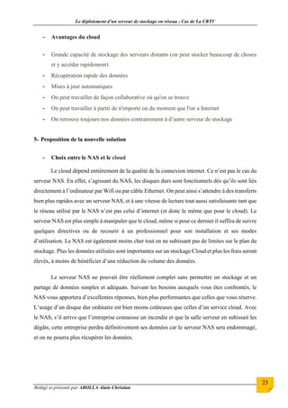 Le déploiement d’un serveur de stockage en réseau : Cas de La CRTV
Rédigé et présenté par ABOLLA Alain Christian
23
- Avantages du cloud
- Grande capacité de stockage des serveurs distants (on peut stocker beaucoup de choses
et y accéder rapidement)
- Récupération rapide des données
- Mises à jour automatiques
- On peut travailler de façon collaborative où qu'on se trouve
- On peut travailler à partir de n'importe où du moment que l'on a Internet
- On retrouve toujours nos données contrairement à d’autre serveur de stockage
5- Proposition de la nouvelle solution
- Choix entre le NAS et le cloud
Le cloud dépend entièrement de la qualité de la connexion internet. Ce n’est pas le cas du
serveur NAS. En effet, s’agissant du NAS, les disques durs sont fonctionnels dès qu’ils sont liés
directement à l’ordinateur par Wifi ou par câble Ethernet. On peut ainsi s’attendre à des transferts
bien plus rapides avec un serveur NAS, et à une vitesse de lecture tout aussi satisfaisante tant que
le réseau utilisé par le NAS n’est pas celui d’internet (et donc le même que pour le cloud). Le
serveur NAS est plus simple à manipuler que le cloud, même si pour ce dernier il suffira de suivre
quelques directives ou de recourir à un professionnel pour son installation et ses modes
d’utilisation. Le NAS est également moins cher tout en ne subissant pas de limites sur le plan du
stockage. Plus les données utilisées sont importantes sur un stockage Cloud et plus les frais seront
élevés, à moins de bénéficier d’une réduction du volume des données.
Le serveur NAS ne pouvait être réellement complet sans permettre un stockage et un
partage de données simples et adéquats. Suivant les besoins auxquels vous êtes confrontés, le
NAS vous apportera d’excellentes réponses, bien plus performantes que celles que vous réserve.
L’usage d’un disque dur ordinaire est bien moins coûteuses que celles d’un service cloud. Avec
le NAS, s’il arrive que l’entreprise connaisse un incendie et que la salle serveur en subissait les
dégâts, cette entreprise perdra définitivement ses données car le serveur NAS sera endommagé,
et on ne pourra plus récupérer les données.
 
