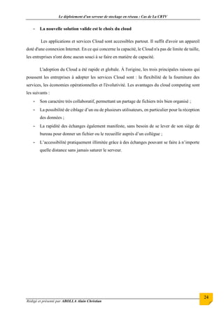 Le déploiement d’un serveur de stockage en réseau : Cas de La CRTV
Rédigé et présenté par ABOLLA Alain Christian
24
- La nouvelle solution valide est le choix du cloud
Les applications et services Cloud sont accessibles partout. Il suffit d'avoir un appareil
doté d'une connexion Internet. En ce qui concerne la capacité, le Cloud n'a pas de limite de taille,
les entreprises n'ont donc aucun souci à se faire en matière de capacité.
L'adoption du Cloud a été rapide et globale. À l'origine, les trois principales raisons qui
poussent les entreprises à adopter les services Cloud sont : la flexibilité de la fourniture des
services, les économies opérationnelles et l'évolutivité. Les avantages du cloud computing sont
les suivants :
- Son caractère très collaboratif, permettant un partage de fichiers très bien organisé ;
- La possibilité de ciblage d’un ou de plusieurs utilisateurs, en particulier pour la réception
des données ;
- La rapidité des échanges également manifeste, sans besoin de se lever de son siège de
bureau pour donner un fichier ou le recueillir auprès d’un collègue ;
- L’accessibilité pratiquement illimitée grâce à des échanges pouvant se faire à n’importe
quelle distance sans jamais saturer le serveur.
 