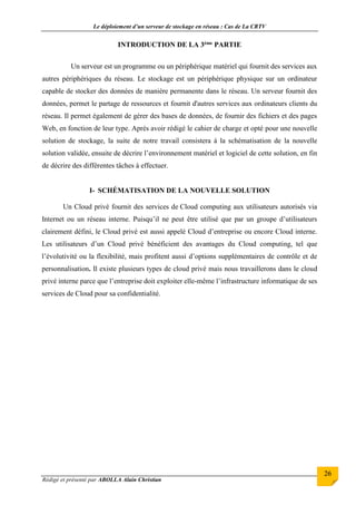 Le déploiement d’un serveur de stockage en réseau : Cas de La CRTV
Rédigé et présenté par ABOLLA Alain Christian
26
INTRODUCTION DE LA 3ème PARTIE
Un serveur est un programme ou un périphérique matériel qui fournit des services aux
autres périphériques du réseau. Le stockage est un périphérique physique sur un ordinateur
capable de stocker des données de manière permanente dans le réseau. Un serveur fournit des
données, permet le partage de ressources et fournit d'autres services aux ordinateurs clients du
réseau. Il permet également de gérer des bases de données, de fournir des fichiers et des pages
Web, en fonction de leur type. Après avoir rédigé le cahier de charge et opté pour une nouvelle
solution de stockage, la suite de notre travail consistera à la schématisation de la nouvelle
solution validée, ensuite de décrire l’environnement matériel et logiciel de cette solution, en fin
de décrire des différentes tâches à effectuer.
I- SCHÉMATISATION DE LA NOUVELLE SOLUTION
Un Cloud privé fournit des services de Cloud computing aux utilisateurs autorisés via
Internet ou un réseau interne. Puisqu’il ne peut être utilisé que par un groupe d’utilisateurs
clairement défini, le Cloud privé est aussi appelé Cloud d’entreprise ou encore Cloud interne.
Les utilisateurs d’un Cloud privé bénéficient des avantages du Cloud computing, tel que
l’évolutivité ou la flexibilité, mais profitent aussi d’options supplémentaires de contrôle et de
personnalisation. Il existe plusieurs types de cloud privé mais nous travaillerons dans le cloud
privé interne parce que l’entreprise doit exploiter elle-même l’infrastructure informatique de ses
services de Cloud pour sa confidentialité.
 