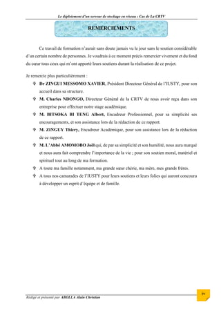 Le déploiement d’un serveur de stockage en réseau : Cas de La CRTV
Rédigé et présenté par ABOLLA Alain Christian
iv
REMERCIEMENTS
Ce travail de formation n’aurait sans doute jamais vu le jour sans le soutien considérable
d’un certain nombre de personnes. Je voudrais à ce moment précis remercier vivement et du fond
du cœur tous ceux qui m’ont apporté leurs soutiens durant la réalisation de ce projet.
Je remercie plus particulièrement :
 Dr ZINGUI MESSOMO XAVIER, Président Directeur Général de l’IUSTY, pour son
accueil dans sa structure.
 M. Charles NDONGO, Directeur Général de la CRTV de nous avoir reçu dans son
entreprise pour effectuer notre stage académique.
 M. BITSOKA BI TENG Albert, Encadreur Professionnel, pour sa simplicité ses
encouragements, et son assistance lors de la rédaction de ce rapport.
 M. ZINGUY Thiery, Encadreur Académique, pour son assistance lors de la rédaction
de ce rapport.
 M. L’Abbé AMOMOBO Joël qui, de par sa simplicité et son humilité, nous aura marqué
et nous aura fait comprendre l’importance de la vie ; pour son soutien moral, matériel et
spirituel tout au long de ma formation.
 A toute ma famille notamment, ma grande sœur chérie, ma mère, mes grands frères.
 A tous nos camarades de l’IUSTY pour leurs soutiens et leurs folies qui auront concouru
à développer un esprit d’équipe et de famille.
 