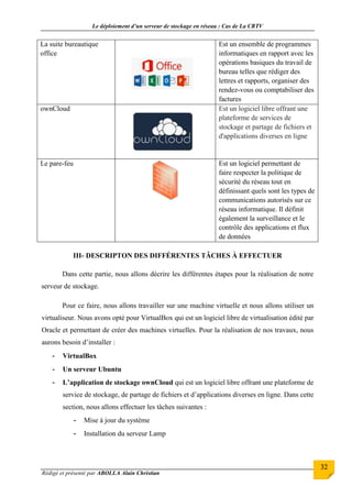 Le déploiement d’un serveur de stockage en réseau : Cas de La CRTV
Rédigé et présenté par ABOLLA Alain Christian
32
La suite bureautique
office
Est un ensemble de programmes
informatiques en rapport avec les
opérations basiques du travail de
bureau telles que rédiger des
lettres et rapports, organiser des
rendez-vous ou comptabiliser des
factures
ownCloud Est un logiciel libre offrant une
plateforme de services de
stockage et partage de fichiers et
d'applications diverses en ligne
Le pare-feu Est un logiciel permettant de
faire respecter la politique de
sécurité du réseau tout en
définissant quels sont les types de
communications autorisés sur ce
réseau informatique. Il définit
également la surveillance et le
contrôle des applications et flux
de données
III- DESCRIPTON DES DIFFÉRENTES TÂCHES À EFFECTUER
Dans cette partie, nous allons décrire les différentes étapes pour la réalisation de notre
serveur de stockage.
Pour ce faire, nous allons travailler sur une machine virtuelle et nous allons utiliser un
virtualiseur. Nous avons opté pour VirtualBox qui est un logiciel libre de virtualisation édité par
Oracle et permettant de créer des machines virtuelles. Pour la réalisation de nos travaux, nous
aurons besoin d’installer :
- VirtualBox
- Un serveur Ubuntu
- L’application de stockage ownCloud qui est un logiciel libre offrant une plateforme de
service de stockage, de partage de fichiers et d’applications diverses en ligne. Dans cette
section, nous allons effectuer les tâches suivantes :
- Mise à jour du système
- Installation du serveur Lamp
 