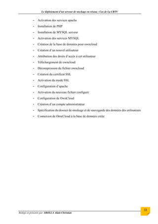 Le déploiement d’un serveur de stockage en réseau : Cas de La CRTV
Rédigé et présenté par ABOLLA Alain Christian
33
- Activation des services apache
- Installation de PHP
- Installation de MYSQL serveur
- Activation des services MYSQL
- Création de la base de données pour owncloud
- Création d’un nouvel utilisateur
- Attribution des droits d’accès à cet utilisateur
- Téléchargement de owncloud
- Décompression du fichier owncloud
- Création du certificat SSL
- Activation du mode SSL
- Configuration d’apache
- Activation du nouveau fichier configuré
- Configuration de OwnCloud
- Création d’un compte administrateur
- Spécification du dossier de stockage et de sauvegarde des données des utilisateurs
- Connexion de OnwCloud à la base de données créée
 