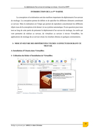 Le déploiement d’un serveur de stockage en réseau : Cas de La CRTV
Rédigé et présenté par ABOLLA Alain Christian
35
INTRODUCTION DE LA 4ème PARTIE
La conception et la réalisation sont des maillons importants du déploiement d’un serveur
de stockage. La conception permet de définir et de spécifier les différents éléments constituant
ce serveur. Mais la réalisation est l’étape qui permet de reproduire concrètement les différents
objets issus de la conception et de donner vie au système automatique. Il sera question pour nous
tout au long de cette partie de présenter le déploiement d’un serveur de stockage, les outils qui
vont permettre de réaliser ce serveur, de virtualiser ce serveur à travers VirtualBox, les
applications de stockage de ce serveur cloud, les résultats obtenus et quelques commentaires.
I- MISE EN ŒUVRE DES DIFFÉRENTES TÂCHES À EFFECTUER DURANT CE
TRAVAIL
A-Installation d’Ubuntu dans VirtualBox
1- Utilisation du fichier d’installation de VirtualBox
Figure 7 : Assistance d'installation VirtualBox
 