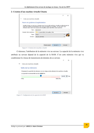 Le déploiement d’un serveur de stockage en réseau : Cas de La CRTV
Rédigé et présenté par ABOLLA Alain Christian
36
2- Création d’une machine virtuelle Ubuntu
Figure 8 : Création de la machine virtuelle
Ci-dessous, l’attribution de la mémoire vive au serveur. La capacité de la mémoire vive
attribuée au serveur dépend de la capacité de la RAM. C’est cette mémoire vive qui va
conditionner la vitesse de transmission de données de ce serveur.
Figure 9 : Configuration de la capacité de la RAM
 