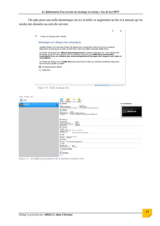 Le déploiement d’un serveur de stockage en réseau : Cas de La CRTV
Rédigé et présenté par ABOLLA Alain Christian
37
On opte pour une taille dynamique car ici sa taille va augmenter au fur et à mesure qu’on
stocke des données au sein du serveur.
Figure 10 : Taille du disque dur
Figure 11 : Les différents paramètres de la machine virtuelle créée
 