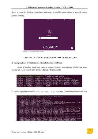 Le déploiement d’un serveur de stockage en réseau : Cas de La CRTV
Rédigé et présenté par ABOLLA Alain Christian
39
Après la copie des fichiers, nous allons redémarrer la machine pour utiliser la nouvelle mise à
jour du système.
Figure 14 : Connexion à la session
II- INSTALLATION ET CONFIGURATION DE OWNCLOUD
A-Les opérations préliminaires à l’installation de ownCloud
Avant d’installer ownCloud dans le serveur Ubuntu, nous devons vérifier que notre
serveur est à jour à l’aide de l’interface de ligne de commande.
Et ensuite taper la commande sudo apt-get upgrade pour l’installation des mises à jour.
 