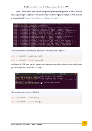 Le déploiement d’un serveur de stockage en réseau : Cas de La CRTV
Rédigé et présenté par ABOLLA Alain Christian
40
ownCLoud a besoin d'un serveur web pour la première configuration et pour l'interface
web. L'option la plus simple est d'installer LAMP pour obtenir Apache, MySQL et PHP. Installer
le paquage LAMP : sudo apt install lamp-server^ -y
Lorsque l'installation est terminée, démarrer et activer le service Apache :
sudo systemctl start apache2
Sudo systemctl enable apache2
Installation de PHP ainsi que les paquets associés avec ses services puis démarrer Apache pour
que les changements soient pris en compte.
Démarrer et activer le service MySQL :
sudo systemctl start mysql
sudo systemctl enable mysql
 