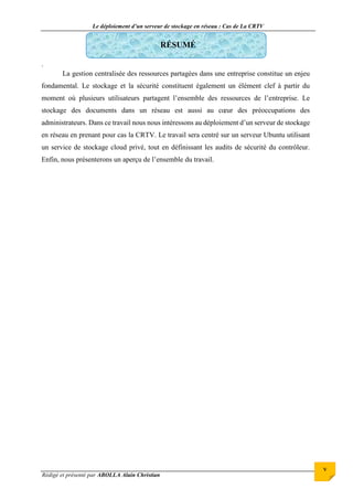 Le déploiement d’un serveur de stockage en réseau : Cas de La CRTV
Rédigé et présenté par ABOLLA Alain Christian
v
RÉSUMÉ
.
La gestion centralisée des ressources partagées dans une entreprise constitue un enjeu
fondamental. Le stockage et la sécurité constituent également un élément clef à partir du
moment où plusieurs utilisateurs partagent l’ensemble des ressources de l’entreprise. Le
stockage des documents dans un réseau est aussi au cœur des préoccupations des
administrateurs. Dans ce travail nous nous intéressons au déploiement d’un serveur de stockage
en réseau en prenant pour cas la CRTV. Le travail sera centré sur un serveur Ubuntu utilisant
un service de stockage cloud privé, tout en définissant les audits de sécurité du contrôleur.
Enfin, nous présenterons un aperçu de l’ensemble du travail.
 