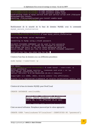 Le déploiement d’un serveur de stockage en réseau : Cas de La CRTV
Rédigé et présenté par ABOLLA Alain Christian
41
Renforcement de la sécurité de la base de données MySQL avec la commande
mysql_secure_installation
Création d’une base de données avec ses différentes procédures
sudo mysql --user=root –p
Création de la base de données MySQL pour OwnCLoud
CREATE DATABASE ownclouddb;
Créer un nouvel utilisateur. Remplacer password par la valeur appropriée :
CREATE USER 'ownclouduser'@'localhost' IDENTIFIED BY 'password';
 