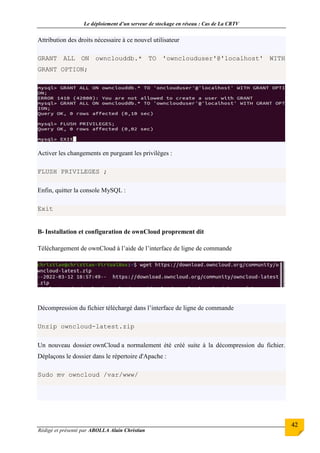 Le déploiement d’un serveur de stockage en réseau : Cas de La CRTV
Rédigé et présenté par ABOLLA Alain Christian
42
Attribution des droits nécessaire à ce nouvel utilisateur
GRANT ALL ON ownclouddb.* TO 'ownclouduser'@'localhost' WITH
GRANT OPTION;
Activer les changements en purgeant les privilèges :
FLUSH PRIVILEGES ;
Enfin, quitter la console MySQL :
Exit
B- Installation et configuration de ownCloud proprement dit
Téléchargement de ownCloud à l’aide de l’interface de ligne de commande
Décompression du fichier téléchargé dans l’interface de ligne de commande
Unzip owncloud-latest.zip
Un nouveau dossier ownCloud a normalement été créé suite à la décompression du fichier.
Déplaçons le dossier dans le répertoire d'Apache :
Sudo mv owncloud /var/www/
 