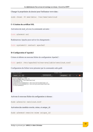 Le déploiement d’un serveur de stockage en réseau : Cas de La CRTV
Rédigé et présenté par ABOLLA Alain Christian
43
Changer le propriétaire du dossier pour l'utilisateur www-data :
sudo chown -R www-data: /var/www/owncloud
C-Création du certificat SSL
Activation du mod_ssl avec la commande suivante :
Sudo a2enmod ssl
Redémarrons Apache pour activer les changements :
Sudo systemctl restart apache2
D-Configuration d’Apache2
Créons et éditons un nouveau fichier de configuration Apache2 :
Sudo gedit /etc/apache2/sites-available/owncloud.conf
Configuration du fichier texte présenter par la commande sodo gedit
Activons le nouveau fichier de configuration ci-dessus :
Sudo a2ensite owncloud.conf
Activation des modules rewrite, mime, et unique_id :
Sudo a2enmod rewrite mime unique_id
 