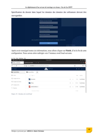 Le déploiement d’un serveur de stockage en réseau : Cas de La CRTV
Rédigé et présenté par ABOLLA Alain Christian
45
Spécification du dossier dans lequel les données des données des utilisateurs doivent être
sauvegardées.
Après avoir renseigné toutes ces informations, nous allons cliquer sur Finish, d’où la fin de cette
configuration. Nous serons alors redirigés vers l’instance ownCloud suivante.
Figure 16 : Interface de ownCloud
 
