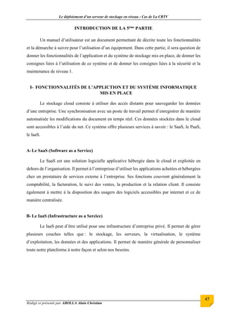 Le déploiement d’un serveur de stockage en réseau : Cas de La CRTV
Rédigé et présenté par ABOLLA Alain Christian
47
INTRODUCTION DE LA 5ème PARTIE
Un manuel d’utilisateur est un document permettant de décrire toute les fonctionnalités
et la démarche à suivre pour l’utilisation d’un équipement. Dans cette partie, il sera question de
donner les fonctionnalités de l’application et du système de stockage mis en place, de donner les
consignes liées à l’utilisation de ce système et de donner les consignes liées à la sécurité et la
maintenance de niveau 1.
I- FONCTIONNALITÉS DE L’APPLICTION ET DU SYSTÈME INFORMATIQUE
MIS EN PLACE
Le stockage cloud consiste à utiliser des accès distants pour sauvegarder les données
d’une entreprise. Une synchronisation avec un poste de travail permet d’enregistrer de manière
automatisée les modifications du document en temps réel. Ces données stockées dans le cloud
sont accessibles à l’aide du net. Ce système offre plusieurs services à savoir : le SaaS, le PaaS,
le IaaS.
A-Le SaaS (Software as a Service)
Le SaaS est une solution logicielle applicative hébergée dans le cloud et exploitée en
dehors de l’organisation. Il permet à l’entreprisse d’utiliser les applications achetées et hébergées
chez un prestataire de services externe à l’entreprise. Ses fonctions couvrent généralement la
comptabilité, la facturation, le suivi des ventes, la production et la relation client. Il consiste
également à mettre à la disposition des usagers des logiciels accessibles par internet et ce de
manière centralisée.
B- Le IaaS (Infrastructure as a Sercice)
Le IaaS peut d’être utilisé pour une infrastructure d’entreprise privé. Il permet de gérer
plusieurs couches telles que : le stockage, les serveurs, la virtualisation, le système
d’exploitation, les données et des applications. Il permet de manière générale de personnaliser
toute notre plateforme à notre façon et selon nos besoins.
 