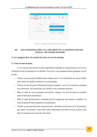 Le déploiement d’un serveur de stockage en réseau : Cas de La CRTV
Rédigé et présenté par ABOLLA Alain Christian
49
Figure 18 : Enregistrement des données dans le cloud
III- LES CONSIGNES LIÉES À LA SÉCURITÉ ET LA MAINTENANCE DE
NIVEAU 1 DE NOTRE SYSTÈME
A-Les consignes liées à la sécurité de notre serveur de stockage
1- Créer un mot de passe
C’est l’une des précautions les plus importantes à prendre en compte lorsqu’on est sur un
cloud pour éviter le piratage de vos données. Pour cela, voici quelques bonnes pratiques à avoir
en tête :
- Utilisez un mot de passe différent pour chaque accès : c’est la première des choses à faire
pour limiter les dégâts éventuels en cas de piratage.
- Utilisez un mot de passe suffisamment long et complexe : de 8 à 12 caractères contenant
des minuscules, des majuscules, des chiffres et des caractères spéciaux.
- Dans le cadre de votre navigation personnelle, changez vos mots de passe au moindre
doute d’utilisation frauduleuse.
- Dans le cadre professionnel, n’attendez pas de soupçonner une fraude et modifier vos
mots de passe de façon régulière et systématique.
- Utilisez un mot que personne ne peut deviner : personne ne doit pouvoir le reconstituer,
pas même vos proches. Evitez donc toute information très facile d’accès comme votre
date de naissance ou le nom de votre chien.
 
