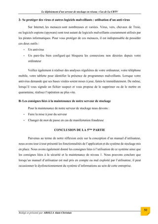 Le déploiement d’un serveur de stockage en réseau : Cas de La CRTV
Rédigé et présenté par ABOLLA Alain Christian
50
2- Se protéger des virus et autres logiciels malveillants : utilisation d’un anti-virus
Sur Internet, les menaces sont nombreuses et variées. Virus, vers, chevaux de Troie,
ou logiciels espions (spyware) sont tout autant de logiciels malveillants couramment utilisés par
les pirates informatiques. Pour vous protéger de ces menaces, il est indispensable de posséder
ces deux outils :
- Un antivirus
- Un pare-feu bien configuré qui bloquera les connexions non désirées depuis votre
ordinateur
Veillez également à réaliser des analyses régulières de votre ordinateur, votre téléphone
mobile, votre tablette pour identifier la présence de programmes malveillants. Lorsque votre
antivirus demande que ses bases virales soient mises à jour, faites-le immédiatement. De même,
lorsqu’il vous signale un fichier suspect et vous propose de le supprimer ou de le mettre en
quarantaine, réalisez l’opération au plus vite.
B- Les consignes liées à la maintenance de notre serveur de stockage
Pour la maintenance de notre serveur de stockage nous devons :
- Faire la mise à jour du serveur
- Changer de mot de passe en cas de manifestation fraudeuse
CONCLUSION DE LA 5ème PARTIE
Parvenus au terme de notre réflexion axée sur la conception d’un manuel d’utilisateur,
nous avons tour à tour présenté les fonctionnalités de l’application et du système de stockage mis
en place. Nous avons également donné les consignes liées à l’utilisation de ce système ainsi que
les consignes liées à la sécurité et la maintenance de niveau 1. Nous pouvons conclure que
lorsqu’un manuel d’utilisateur est mal pris en compte ou mal exploité par l’utilisateur, il peut
occasionner le dysfonctionnement du système d’informations au sein de cette entreprise.
 