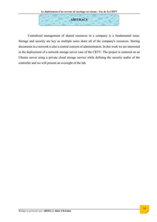 Le déploiement d’un serveur de stockage en réseau : Cas de La CRTV
Rédigé et présenté par ABOLLA Alain Christian
vi
ABSTRACT
Centralized management of shared resources in a company is a fundamental issue.
Storage and security are key as multiple users share all of the company's resources. Storing
documents in a network is also a central concern of administrators. In this work we are interested
in the deployment of a network storage server case of the CRTV. The project is centered on an
Ubuntu server using a private cloud storage service while defining the security audits of the
controller and we will present an oversight of the lab.
 