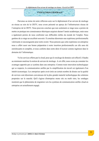 Le déploiement d’un serveur de stockage en réseau : Cas de La CRTV
Rédigé et présenté par ABOLLA Alain Christian
51
CONCLUSION GÉNÉRALE
Parvenus au terme de notre réflexion axée sur le déploiement d’un serveur de stockage
en réseau au sein de la CRTV, nous avons présenté un aperçu de l’infrastructure réseau de
l’entreprise de la CRTV. Nous pouvons conclure que non seulement ce stage nous a permis de
mettre en pratique nos connaissances théoriques acquises durant l’année académique, mais nous
a également permis de nous confronter aux difficultés réelles du monde de l’emploi. Nous
gardons de ce stage un excellent souvenir. Il constitue désormais une expérience professionnelle
valorisante et encourageante pour notre avenir. Nous pensons que cette expérience en entreprise
nous a offert aussi une bonne préparation à notre insertion professionnelle car elle aura été
enrichissante et complète, et nous conforte dans notre désir d’exercer comme ingénieur dans le
domaine de l’informatique.
Vu les services offerts par le cloud, pour que le stockage de données soit effectif, il faudra
au minimum maitriser la notion de serveur de stockage. A cet effet, nous avons pu constater les
avantages apportés par ce système dans une entreprise. Comme toute innovation technologique
qui se respecte, la communication unifiée par la simplification du travail est également d’un
intérêt économique. Les entreprises après avoir émis un certain nombre de doutes sur la qualité
de services sont désormais convaincues de la plus grande maturité technologique des solutions
proposées sur le marché. Qu'il s'agisse d'entreprise mono site ou multi sites, les sondages
montrent que le phénomène de migration vers les systèmes de communication unifiée cloud en
entreprise est actuellement engagé.
 