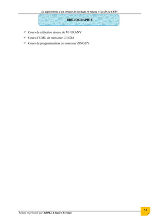 Le déploiement d’un serveur de stockage en réseau : Cas de La CRTV
Rédigé et présenté par ABOLLA Alain Christian
53
BIBLIOGRAPHIE
 Cours de rédaction réseau de Mr EKANY
 Cours d’UML de monsieur LEKOA
 Cours de programmation de monsieur ZINGUY
 